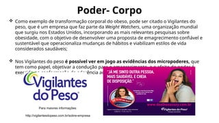 Poder- Corpo
 Como exemplo de transformação corporal do obeso, pode ser citado o Vigilantes do
peso, que é um empresa que faz parte da Weight Watchers, uma organização mundial
que surgiu nos Estados Unidos, incorporando as mais relevantes pesquisas sobre
obesidade, com o objetivo de desenvolver uma proposta de emagrecimento confiável e
sustentável que operacionaliza mudanças de hábitos e viabilizam estilos de vida
considerados saudáveis;
 Nos Vigilantes do peso é possível ver em jogo as evidências dos micropoderes, que
tem como papel, objetivar a condução para o emagrecimento, e o efeito do poder é
exercido na conformação da aderência ao dispositivo.
Para maiores informações:
http://vigilantesdopeso.com.br/sobre-empresa
 