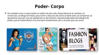 Poder- Corpo
 Os cuidados com o corpo estão na ordem do dia a dia, basta observar as revistas, os
comerciais, os blogs de moda, para sentir o discurso de como se deve viver, se comportar, se
apresentar, que por sua vez apropriam-se do homem, impulsionado pelas tecnologias de
poder, que se materializam e se vinculam diretamente com o mundo que nos cerca.
 