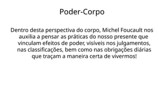 Poder-Corpo
Dentro desta perspectiva do corpo, Michel Foucault nos
auxilia a pensar as práticas do nosso presente que
vinculam efeitos de poder, visíveis nos julgamentos,
nas classificações, bem como nas obrigações diárias
que traçam a maneira certa de vivermos!
 