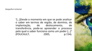 “[...]Desde o momento em que se pode analisar
o saber em termos de região, de domínio, de
implantação, de deslocamento, de
transferência, pode-se apreender o processo
pelo qual o saber funciona como um poder [...]”
(FOUCAULT, 2005, p.154).
Geografia é sintoma!
 