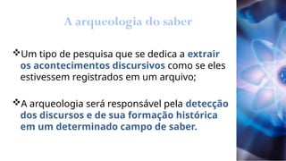 A arqueologia do saber
Um tipo de pesquisa que se dedica a extrair
os acontecimentos discursivos como se eles
estivessem registrados em um arquivo;
A arqueologia será responsável pela detecção
dos discursos e de sua formação histórica
em um determinado campo de saber.
 