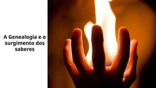 A Genealogia e o
surgimento dos
saberes
 