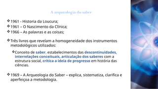 1961 - Historia da Loucura;
1961 – O Nascimento da Clínica;
1966 – As palavras e as coisas;
Três livros que revelam a homogeneidade dos instrumentos
metodológicos utilizados:
Conceito de saber, estabelecimentos das descontinuidades,
interrelações conceituais, articulação dos saberes com a
estrutura social, crítica a ideia de progresso em história das
ciências.
1969 – A Arqueologia do Saber – explica, sistematiza, clarifica e
aperfeiçoa a metodologia.
A arqueologia do saber
 