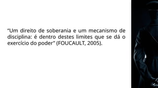 “Um direito de soberania e um mecanismo de
disciplina: é dentro destes limites que se dá o
exercício do poder” (FOUCAULT, 2005).
 