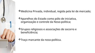 Medicina Privada, individual, regida pela lei de mercado;
Aparelhos do Estado como pólo de iniciativa,
organização e controle da Noso-política;
Grupos religiosos e associações de socorro e
beneficiência;
Traço marcante da noso-política.
 