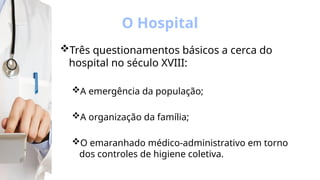 O Hospital
Três questionamentos básicos a cerca do
hospital no século XVIII:
A emergência da população;
A organização da família;
O emaranhado médico-administrativo em torno
dos controles de higiene coletiva.
 