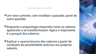 Um novo caminho, sem invalidar o passado, parte de
outra questão;
Enquanto a arqueologia respondia como os saberes
apareciam e se transformavam. Agora o importante
é o porquê dos saberes;
Explicar o aparecimento dos saberes a partir de
condições de possibilidade externas aos próprios
saberes.
A genealogia do poder
 