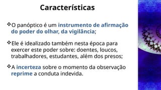 Características
O panóptico é um instrumento de afirmação
do poder do olhar, da vigilância;
Ele é idealizado também nesta época para
exercer este poder sobre: doentes, loucos,
trabalhadores, estudantes, além dos presos;
A incerteza sobre o momento da observação
reprime a conduta indevida.
 