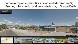 Como exemplo de panópticos na atualidade temos o Big
Brother, o Facebook, os Motores de busca, o Google Earth.
 