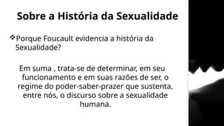 Sobre a História da Sexualidade
Porque Foucault evidencia a história da
Sexualidade?
Em suma , trata-se de determinar, em seu
funcionamento e em suas razões de ser, o
regime do poder-saber-prazer que sustenta,
entre nós, o discurso sobre a sexualidade
humana.
 