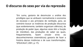 O discurso do sexo por via da repressão
“Em suma, gostaria de desvincular a análise dos
privilégios que se atribuem normalmente à economia
de escassez e aos princípios de rarefação, para, ao
contrário buscar as instâncias de produção discursiva
(que evidentemente, também organizam silêncios), de
produção de poder (que, algumas vezes têm a função
de interditar), das produções de saber (as quais,
frequentemente, fazem circular erros ou
desconhecimentos sistemáticos); gostaria de fazer a
história dessas instâncias e de suas transformações.
“(FOUCAULT, 2001, p. 17).
 