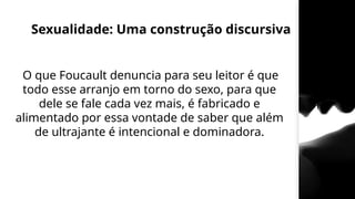 Sexualidade: Uma construção discursiva
O que Foucault denuncia para seu leitor é que
todo esse arranjo em torno do sexo, para que
dele se fale cada vez mais, é fabricado e
alimentado por essa vontade de saber que além
de ultrajante é intencional e dominadora.
 