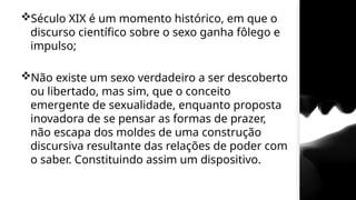 Século XIX é um momento histórico, em que o
discurso científico sobre o sexo ganha fôlego e
impulso;
Não existe um sexo verdadeiro a ser descoberto
ou libertado, mas sim, que o conceito
emergente de sexualidade, enquanto proposta
inovadora de se pensar as formas de prazer,
não escapa dos moldes de uma construção
discursiva resultante das relações de poder com
o saber. Constituindo assim um dispositivo.
 