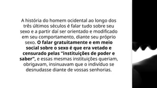 A história do homem ocidental ao longo dos
três últimos séculos é falar tudo sobre seu
sexo e a partir daí ser orientado e modificado
em seu comportamento, diante seu próprio
sexo. O falar gratuitamente e em meio
social sobre o sexo é que era vetado e
censurado pelas “instituições de poder e
saber”, e essas mesmas instituições queriam,
obrigavam, insinuavam que o indivíduo se
desnudasse diante de vossas senhorias.
 