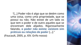 “[...] Poder não é algo que se detém como
uma coisa, como uma propriedade, que se
possui ou não. Não existe de um lado os
que tem o poder e de outro aqueles que se
encontram dele alijados. Rigorosamente
falando, o poder não existe; existem sim
práticas ou relações de poder [...]."
(Foucault, 2005, p. XIV. Grifo nosso)
 