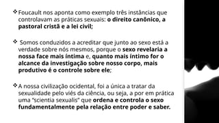 Foucault nos aponta como exemplo três instâncias que
controlavam as práticas sexuais: o direito canônico, a
pastoral cristã e a lei civil;
 Somos conduzidos a acreditar que junto ao sexo está a
verdade sobre nós mesmos, porque o sexo revelaria a
nossa face mais íntima e, quanto mais íntimo for o
alcance da investigação sobre nosso corpo, mais
produtivo é o controle sobre ele;
A nossa civilização ocidental, foi a única a tratar da
sexualidade pelo viés da ciência, ou seja, a por em prática
uma “scientia sexualis” que ordena e controla o sexo
fundamentalmente pela relação entre poder e saber.
 