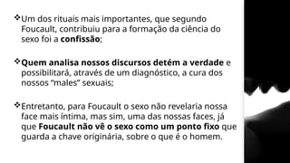 Um dos rituais mais importantes, que segundo
Foucault, contribuiu para a formação da ciência do
sexo foi a confissão;
Quem analisa nossos discursos detém a verdade e
possibilitará, através de um diagnóstico, a cura dos
nossos “males” sexuais;
Entretanto, para Foucault o sexo não revelaria nossa
face mais íntima, mas sim, uma das nossas faces, já
que Foucault não vê o sexo como um ponto fixo que
guarda a chave originária, sobre o que é o homem.
 