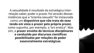 A sexualidade é resultado da estratégica inter-
relação saber, poder e prazer. Foi através dessas
instâncias que a “scientia sexualis” foi instaurada
como um dispositivo que não trata do sexo
tendo em vista o prazer pelo próprio prazer,
como supunha, por exemplo, a “ars erotica”. Mas
sim, o prazer envolto de técnicas disciplinares
e conduzido por discursos científicos
possibilitados por relações de poder
essencialmente estratégicas.
 