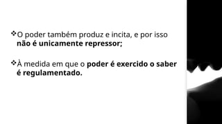 O poder também produz e incita, e por isso
não é unicamente repressor;
À medida em que o poder é exercido o saber
é regulamentado.
 