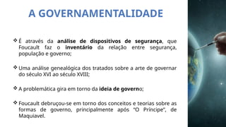 A GOVERNAMENTALIDADE
 É através da análise de dispositivos de segurança, que
Foucault faz o inventário da relação entre segurança,
população e governo;
 Uma análise genealógica dos tratados sobre a arte de governar
do século XVI ao século XVIII;
 A problemática gira em torno da ideia de governo;
 Foucault debruçou-se em torno dos conceitos e teorias sobre as
formas de governo, principalmente após “O Príncipe”, de
Maquiavel.
 