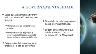 A GOVERNAMENTALIDADE
 Esses questionamentos tiveram
palco no século XVI devido a dois
fatores:
O movimento de concentração
estatal;
O movimento de dispersão e
desavença religiosa encabeçado
pelas Reforma e Contra-Reforma.
 Exigiu-se também mudanças no
processo – o ato de governar;
 O sentido da palavra governo
passa a ser questionada;
 Sugem outra literatura que
vai de encontro com o
pensamento de Maquiavel.
 
