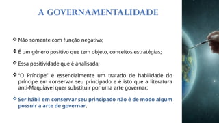 A GOVERNAMENTALIDADE
 Não somente com função negativa;
 É um gênero positivo que tem objeto, conceitos estratégias;
 Essa positividade que é analisada;
 “O Príncipe” é essencialmente um tratado de habilidade do
príncipe em conservar seu principado e é isto que a literatura
anti-Maquiavel quer substituir por uma arte governar;
 Ser hábil em conservar seu principado não é de modo algum
possuir a arte de governar.
 