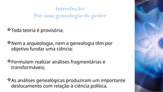 Introdução:
Por uma genealogia do poder
Toda teoria é provisória;
Nem a arqueologia, nem a genealogia têm por
objetivo fundar uma ciência;
Formulam realizar análises fragmentárias e
transformáveis;
As análises genealógicas produziram um importante
deslocamento com relação à ciência política.
 