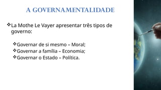 A GOVERNAMENTALIDADE
La Mothe Le Vayer apresentar três tipos de
governo:
Governar de si mesmo – Moral;
Governar a família – Economia;
Governar o Estado – Política.
 
