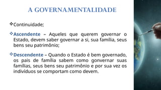 A GOVERNAMENTALIDADE
Continuidade;
Ascendente – Aqueles que querem governar o
Estado, devem saber governar a si, sua família, seus
bens seu patrimônio;
Descendente – Quando o Estado é bem governado,
os pais de família sabem como gonvernar suas
famílias, seus bens seu patrimônio e por sua vez os
indivíduos se comportam como devem.
 