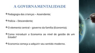 A GOVERNAMENTALIDADE
Pedagogia das crianças – Assendente;
Polícia – Descendente;
O elemento central – governo da família (Economia);
Como introduzir a Economia ao nível de gestão de um
Estado?
Economia começa a adquirir seu sentido moderno.
 