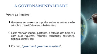 A GOVERNAMENTALIDADE
Para La Perrière:
 Governar seria exercer o poder sobre as coisas e não
só sobre o território e seus habitantes;
 Estas “coisas” seriam, portanto, a relação dos homens
com suas riquezas, recursos, territórios, costumes,
hábitos, climas, etc;
 Por isso, “governar é governar as coisas”.
 