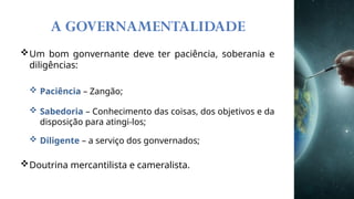 A GOVERNAMENTALIDADE
Um bom gonvernante deve ter paciência, soberania e
diligências:
 Paciência – Zangão;
 Sabedoria – Conhecimento das coisas, dos objetivos e da
disposição para atingi-los;
 Diligente – a serviço dos gonvernados;
Doutrina mercantilista e cameralista.
 