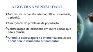 A GOVERNAMENTALIDADE
Fatores de expansão (demográfica, monetária,
agrícola);
Emergência do problema da população;
Centralização da economia em outra coisas que
não a família;
A família estaria agora no interior da população
e seria seu instrumento fundamental.
 