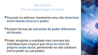 Introdução:
Por uma genealogia do poder
Foucault viu delinear claramente uma não sinonimia
entre Estado (macro) e poder;
Existem formas de exercícios de poder diferentes
do Estado;
Poder atingindo a realidade mais concreta dos
indivíduos (seu corpo) e que situa ao nível do
próprio corpo social, penetrando na vida cotidiana
(micro-poder ou sub-poder).
 