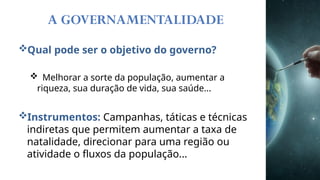 A GOVERNAMENTALIDADE
Qual pode ser o objetivo do governo?
 Melhorar a sorte da população, aumentar a
riqueza, sua duração de vida, sua saúde...
Instrumentos: Campanhas, táticas e técnicas
indiretas que permitem aumentar a taxa de
natalidade, direcionar para uma região ou
atividade o fluxos da população...
 
