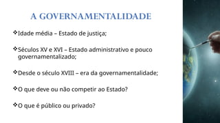 Idade média – Estado de justiça;
Séculos XV e XVI – Estado administrativo e pouco
governamentalizado;
Desde o século XVIII – era da governamentalidade;
O que deve ou não competir ao Estado?
O que é público ou privado?
A GOVERNAMENTALIDADE
 