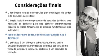  O fenômeno jurídico é construído por emanações do poder
e de discursos da verdade;
 O órgão Judiciário é um produtor de verdades jurídicas, que
necessita de controle para não cometer arbitrariedades
capazes de violar ferozmente os direitos fundamentais dos
indivíduos;
 Todo o saber gera poder, e com o saber jurídico não é
diferente;
 O processo é um diálogo e cabe ao juiz, dentro desse
universo dialógico exarar decisão que deve ser vista como
verdade jurídica. O Judiciário, portanto, é um produtor de
verdade.
Considerações finais
 