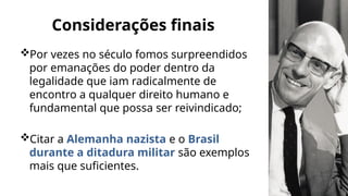 Por vezes no século fomos surpreendidos
por emanações do poder dentro da
legalidade que iam radicalmente de
encontro a qualquer direito humano e
fundamental que possa ser reivindicado;
Citar a Alemanha nazista e o Brasil
durante a ditadura militar são exemplos
mais que suficientes.
Considerações finais
 