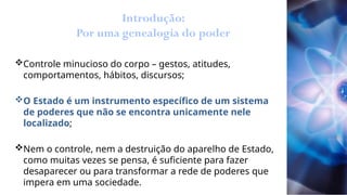 Introdução:
Por uma genealogia do poder
Controle minucioso do corpo – gestos, atitudes,
comportamentos, hábitos, discursos;
O Estado é um instrumento específico de um sistema
de poderes que não se encontra unicamente nele
localizado;
Nem o controle, nem a destruição do aparelho de Estado,
como muitas vezes se pensa, é suficiente para fazer
desaparecer ou para transformar a rede de poderes que
impera em uma sociedade.
 