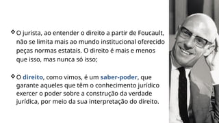 O jurista, ao entender o direito a partir de Foucault,
não se limita mais ao mundo institucional oferecido
peças normas estatais. O direito é mais e menos
que isso, mas nunca só isso;
O direito, como vimos, é um saber-poder, que
garante aqueles que têm o conhecimento jurídico
exercer o poder sobre a construção da verdade
jurídica, por meio da sua interpretação do direito.
 