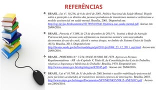 REFERÊNCIAS
 BRASIL. Lei nº. 10.216, de 6 de abril de 2001. Política Nacional da Saúde Mental. Dispõe
sobre a proteção e os direitos das pessoas portadoras de transtornos mentais e redireciona o
modelo assistencial em saúde mental. Brasília, 2001. Disponível em:
http://cgj.tjrj.jus.br/documents/1017893/1038413/politica-nac-saude-mental.pdf. Acesso em:
28/04/2016.
 BRASIL. Portaria nº 3.088, de 23 de dezembro de 2011(*) . Institui a Rede de Atenção
Psicossocial para pessoas com sofrimento ou transtorno mental e com necessidades
decorrentes do uso de crack, álcool e outras drogas, no âmbito do Sistema Único de Saúde
(SUS). Brasília, 2011. Disponível em:
http://bvsms.saude.gov.br/bvs/saudelegis/gm/2011/prt3088_23_12_2011_rep.html. Acesso em:
28/04/2016.
 BRASIL. PORTARIA N.° 3.214, 08 DE JUNHO DE 1978. Aprova as Normas
Regulamentadoras - NR - do Capítulo V, Título II, da Consolidação das Leis do Trabalho,
relativas a Segurança e Medicina do Trabalho .Brasília, 1978. Disponível em:
http://www.camara.gov.br/sileg/integras/839945.pdf . Acesso em: 28/04/2016.
 BRASIL. Lei nº 10,708, de 31 de julho de 2003.Institui o auxílio-reabilitação psicossocial
para pacientes acometidos de transtornos mentais egressos de internações. Brasília, 2003.
http://www.mtps.gov.br/images/Documentos/SST/NR/NR15/NR15-ANEXO15.pdf . Acesso
em:28/04/2016.
 