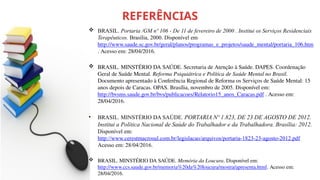 REFERÊNCIAS
 BRASIL. Portaria /GM nº 106 - De 11 de fevereiro de 2000 . Institui os Serviços Residenciais
Terapêuticos. Brasília, 2000. Disponível em:
http://www.saude.sc.gov.br/geral/planos/programas_e_projetos/saude_mental/portaria_106.htm
. Acesso em: 28/04/2016.
 BRASIL. MINSTÉRIO DA SAÚDE. Secretaria de Atenção à Saúde. DAPES. Coordenação
Geral de Saúde Mental. Reforma Psiquiátrica e Política de Saúde Mental no Brasil.
Documento apresentado à Conferência Regional de Reforma os Serviços de Saúde Mental: 15
anos depois de Caracas. OPAS. Brasília, novembro de 2005. Disponível em:
http://bvsms.saude.gov.br/bvs/publicacoes/Relatorio15_anos_Caracas.pdf . Acesso em:
28/04/2016.
• BRASIL. MINSTÉRIO DA SAÚDE. PORTARIA Nº 1.823, DE 23 DE AGOSTO DE 2012.
Institui a Política Nacional de Saúde do Trabalhador e da Trabalhadora. Brasília: 2012.
Disponível em:
http://www.cerestmacrosul.com.br/legislacao/arquivos/portaria-1823-23-agosto-2012.pdf
Acesso em: 28/04/2016.
 BRASIL. MINSTÉRIO DA SAÚDE. Memória da Loucura. Disponível em:
http://www.ccs.saude.gov.br/memoria%20da%20loucura/mostra/apresenta.html. Acesso em:
28/04/2016.
 