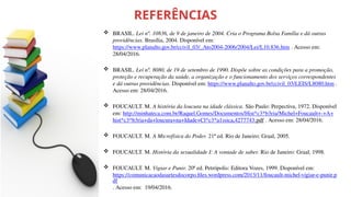 REFERÊNCIAS
 BRASIL. Lei nº. 10836, de 9 de janeiro de 2004. Cria o Programa Bolsa Família e dá outras
providências. Brasília, 2004. Disponível em:
https://www.planalto.gov.br/ccivil_03/_Ato2004-2006/2004/Lei/L10.836.htm . Acesso em:
28/04/2016.
 BRASIL. Lei nº. 8080, de 19 de setembro de 1990. Dispõe sobre as condições para a promoção,
proteção e recuperação da saúde, a organização e o funcionamento dos serviços correspondentes
e dá outras providências. Disponível em: https://www.planalto.gov.br/ccivil_03/LEIS/L8080.htm .
Acesso em: 28/04/2016.
 FOUCAULT. M. A história da loucura na idade clássica. São Paulo: Perpectiva, 1972. Disponível
em: http://minhateca.com.br/Raquel.Gomes/Documentos/Hist*c3*b3ria/Michel+Foucault+-+A+
hist*c3*b3ria+da+loucura+na+Idade+Cl*c3*a1ssica,4277743.pdf . Acesso em: 28/04/2016.
 FOUCAULT. M. A Microfísica do Poder. 21ª ed. Rio de Janeiro: Graal, 2005.
 FOUCAULT. M. História da sexualidade I: A vontade de saber. Rio de Janeiro: Graal, 1998.
 FOUCAULT. M. Vigiar e Punir. 20ª ed. Petrópolis: Editora Vozes, 1999. Disponível em:
https://comunicacaodasartesdocorpo.files.wordpress.com/2013/11/foucault-michel-vigiar-e-punir.p
df
. Acesso em: 19/04/2016.
 
