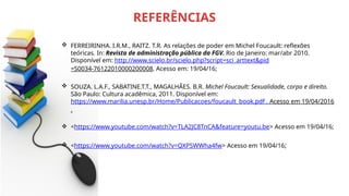  FERREIRINHA. I.R.M., RAITZ. T.R. As relações de poder em Michel Foucault: reflexões
teóricas. In: Revista de administração pública da FGV. Rio de Janeiro: mar/abr 2010.
Disponível em: http://www.scielo.br/scielo.php?script=sci_arttext&pid
=S0034-76122010000200008. Acesso em: 19/04/16;
 SOUZA. L.A.F., SABATINE.T.T., MAGALHÃES. B.R. Michel Foucault: Sexualidade, corpo e direito.
São Paulo: Cultura acadêmica, 2011. Disponível em:
https://www.marilia.unesp.br/Home/Publicacoes/foucault_book.pdf . Acesso em 19/04/2016
.
 <https://www.youtube.com/watch?v=TLA2JC8TnCA&feature=youtu.be> Acesso em 19/04/16;
 <https://www.youtube.com/watch?v=QXPSWWha4fw> Acesso em 19/04/16;
REFERÊNCIAS
 
