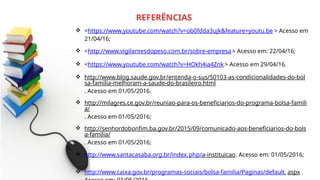  <https://www.youtube.com/watch?v=ob0fdda3ujk&feature=youtu.be > Acesso em
21/04/16;
 <http://www.vigilantesdopeso.com.br/sobre-empresa> Acesso em: 22/04/16;
 <https://www.youtube.com/watch?v=HOkh4ia4Znk > Acesso em 29/04/16.
 http://www.blog.saude.gov.br/entenda-o-sus/50103-as-condicionalidades-do-bol
sa-familia-melhoram-a-saude-do-brasileiro.html
. Acesso em 01/05/2016.
 http://milagres.ce.gov.br/reuniao-para-os-beneficiarios-do-programa-bolsa-famili
a/
. Acesso em 01/05/2016;
 http://senhordobonfim.ba.gov.br/2015/09/comunicado-aos-beneficiarios-do-bols
a-familia/
. Acesso em 01/05/2016;
 http://www.santacasaba.org.br/index.php/a-instituicao. Acesso em: 01/05/2016;
 http://www.caixa.gov.br/programas-sociais/bolsa-familia/Paginas/default. aspx .
REFERÊNCIAS
 