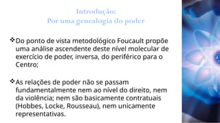 Introdução:
Por uma genealogia do poder
Do ponto de vista metodológico Foucault propõe
uma análise ascendente deste nível molecular de
exercício de poder, inversa, do periférico para o
Centro;
As relações de poder não se passam
fundamentalmente nem ao nível do direito, nem
da violência; nem são basicamente contratuais
(Hobbes, Locke, Rousseau), nem unicamente
representativas.
 