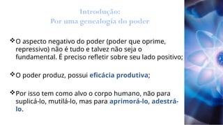 Introdução:
Por uma genealogia do poder
O aspecto negativo do poder (poder que oprime,
repressivo) não é tudo e talvez não seja o
fundamental. É preciso refletir sobre seu lado positivo;
O poder produz, possui eficácia produtiva;
Por isso tem como alvo o corpo humano, não para
suplicá-lo, mutilá-lo, mas para aprimorá-lo, adestrá-
lo.
 
