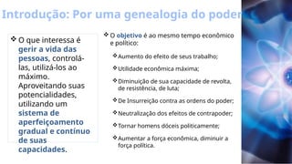 Introdução: Por uma genealogia do poder
 O que interessa é
gerir a vida das
pessoas, controlá-
las, utilizá-los ao
máximo.
Aproveitando suas
potencialidades,
utilizando um
sistema de
aperfeiçoamento
gradual e contínuo
de suas
capacidades.
 O objetivo é ao mesmo tempo econômico
e político:
Aumento do efeito de seus trabalho;
Utilidade econômica máxima;
Diminuição de sua capacidade de revolta,
de resistência, de luta;
De Insurreição contra as ordens do poder;
Neutralização dos efeitos de contrapoder;
Tornar homens dóceis politicamente;
Aumentar a força econômica, diminuir a
força política.
 