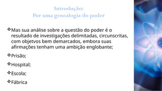 Introdução:
Por uma genealogia do poder
Mas sua análise sobre a questão do poder é o
resultado de investigações delimitadas, circunscritas,
com objetvos bem demarcados, embora suas
afirmações tenham uma ambição englobante;
Prisão;
Hospital;
Escola;
Fábrica
 