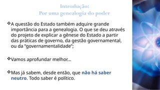 Introdução:
Por uma genealogia do poder
A questão do Estado também adquire grande
importância para a genealogia. O que se deu através
do projeto de explicar a gênese do Estado a partir
das práticas de governo, da gestão governamental,
ou da “governamentalidade”;
Vamos aprofundar melhor...
Mas já sabem, desde então, que não há saber
neutro. Todo saber é político.
 